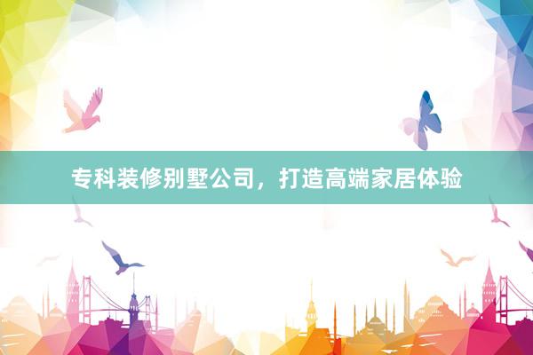 专科装修别墅公司,打造高端家居体验