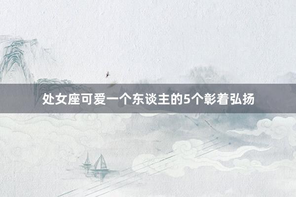 处女座可爱一个东谈主的5个彰着弘扬